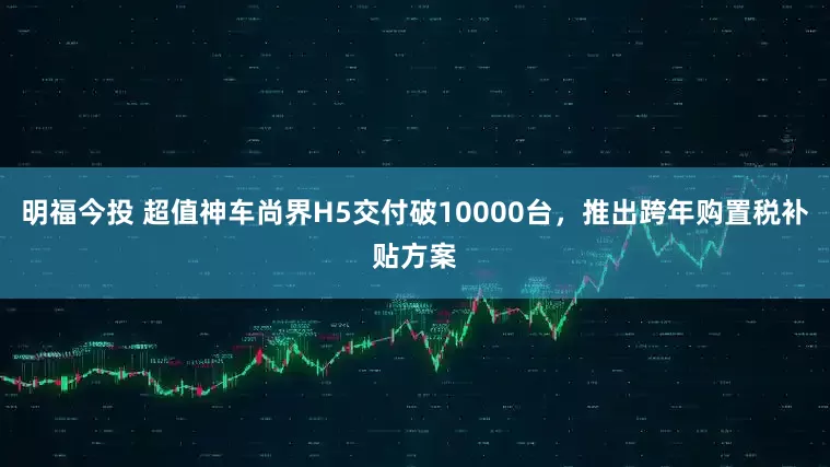 明福今投 超值神车尚界H5交付破10000台，推出跨年购置税补贴方案