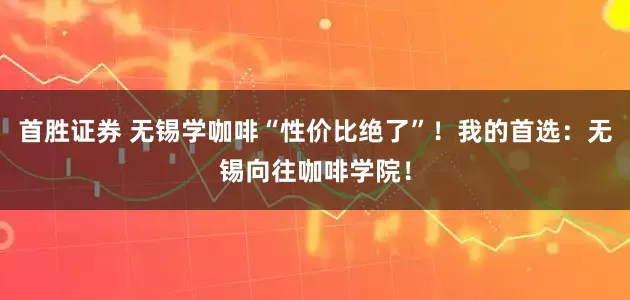 首胜证券 无锡学咖啡“性价比绝了”！我的首选：无锡向往咖啡学院！